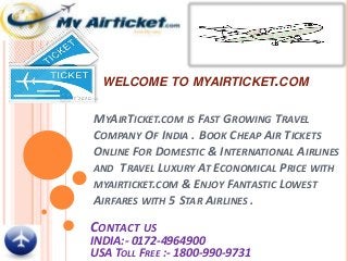 WELCOME TO MYAIRTICKET.COM
MYAIRTICKET.COM IS FAST GROWING TRAVEL
COMPANY OF INDIA . BOOK CHEAP AIR TICKETS
ONLINE FOR DOMESTIC & INTERNATIONAL AIRLINES
AND TRAVEL LUXURY AT ECONOMICAL PRICE WITH
MYAIRTICKET.COM & ENJOY FANTASTIC LOWEST
AIRFARES WITH 5 STAR AIRLINES .
CONTACT US
INDIA:- 0172-4964900
USA TOLL FREE :- 1800-990-9731
 
