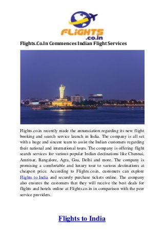 Flights to India
Flights.Co.In Commences Indian Flight Services
Flights.co.in recently made the annunciation regarding its new flight
booking and search service launch in India. The company is all set
with a huge and sincere team to assist the Indian customers regarding
their national and international tours. The company is offering flight
search services for various popular Indian destinations like Chennai,
Amritsar, Bangalore, Agra, Goa, Delhi and more. The company is
promising a comfortable and luxury tour to various destinations at
cheapest price. According to Flights.co.in, customers can explore
Flights to India and securely purchase tickets online. The company
also ensures the customers that they will receive the best deals for
flights and hotels online at Flights.co.in in comparison with the peer
service providers.
 