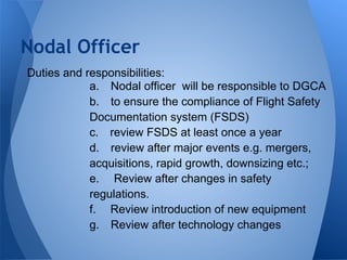 Duties and responsibilities:
a. Nodal officer will be responsible to DGCA
b. to ensure the compliance of Flight Safety
Documentation system (FSDS)
c. review FSDS at least once a year
d. review after major events e.g. mergers,
acquisitions, rapid growth, downsizing etc.;
e. Review after changes in safety
regulations.
f. Review introduction of new equipment
g. Review after technology changes
Nodal Officer
 