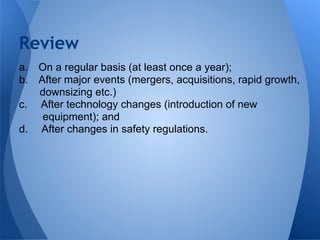 a. On a regular basis (at least once a year);
b. After major events (mergers, acquisitions, rapid growth,
downsizing etc.)
c. After technology changes (introduction of new
equipment); and
d. After changes in safety regulations.
Review
 