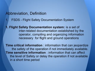 1. FSDS - Flight Safety Documentation System
1. Flight Safety Documentation system: is a set of
inter-related documentation established by the
operator, compiling and organizing information
necessary for flight and ground operations
Time critical information : information that can jeopardize
the safety of the operation if not immediately available.
Time sensitive information : information that can affect
the level of Safety or delay the operation if not available
in a short time period
Abbreviation, Definition
 