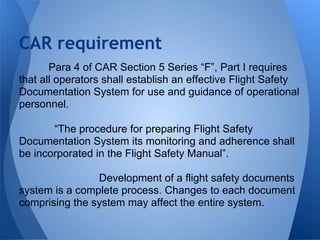 Para 4 of CAR Section 5 Series “F”, Part I requires
that all operators shall establish an effective Flight Safety
Documentation System for use and guidance of operational
personnel.
“The procedure for preparing Flight Safety
Documentation System its monitoring and adherence shall
be incorporated in the Flight Safety Manual”.
Development of a flight safety documents
system is a complete process. Changes to each document
comprising the system may affect the entire system.
CAR requirement
 