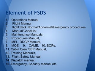1. Operations Manual
2. Flight Manual
3. flight deck Normal/Abnormal/Emergency procedures
4. Manual/Checklist,
5. Maintenance Manuals,
6. Procedures Manual,
7. MEL, DDGP Manual,
8. MOE, 9. CAME, 10. SOPs,
11. Cabin Crew SEP Manual,
12. Training Manuals,
13. Flight Safety Manual,
14. Dispatch manual,
15. Emergency, Security manual etc,
Element of FSDS
 