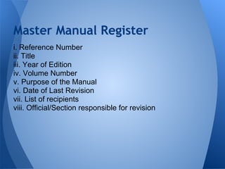 i. Reference Number
ii. Title
iii. Year of Edition
iv. Volume Number
v. Purpose of the Manual
vi. Date of Last Revision
vii. List of recipients
viii. Official/Section responsible for revision
Master Manual Register
 