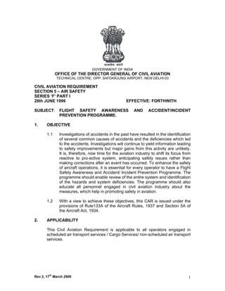 GOVERNMENT OF INDIA
             OFFICE OF THE DIRECTOR GENERAL OF CIVIL AVIATION
             TECHNICAL CENTRE, OPP. SAFDARJUNG AIRPORT, NEW DELHI-03

CIVIL AVIATION REQUIREMENT
SECTION 5 – AIR SAFETY
SERIES ‘F’ PART I
28th JUNE 1996                                      EFFECTIVE: FORTHWITH

SUBJECT:      FLIGHT SAFETY AWARENESS                    AND     ACCIDENT/INCIDENT
              PREVENTION PROGRAMME.

1.     OBJECTIVE

       1.1    Investigations of accidents in the past have resulted in the identification
              of several common causes of accidents and the deficiencies which led
              to the accidents. Investigations will continue to yield information leading
              to safety improvements but major gains from this activity are unlikely.
              It is, therefore, now time for the aviation industry to shift its focus from
              reactive to pro-active system, anticipating safety issues rather than
              making corrections after an event has occurred. To enhance the safety
              of aircraft operations, it is essential for every operator to have a Flight
              Safety Awareness and Accident/ Incident Prevention Programme. The
              programme should enable review of the entire system and identification
              of the hazards and system deficiencies. The programme should also
              educate all personnel engaged in civil aviation industry about the
              measures, which help in promoting safety in aviation.

       1.2    With a view to achieve these objectives, this CAR is issued under the
              provisions of Rule133A of the Aircraft Rules, 1937 and Section 5A of
              the Aircraft Act, 1934.

2.     APPLICABILITY

       This Civil Aviation Requirement is applicable to all operators engaged in
       scheduled air transport services / Cargo Services/ non-scheduled air transport
       services.




Rev 2, 17th March 2009                                                                  1
 