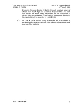 CIVIL AVIATION REQUIREMENTS                               SECTION 5 – AIR SAFETY
SERIES ‘F’ PART I                                                 28TH JUNE 1996
              On receipt of request Director Air Safety, Hqrs will constitute a team of
              Officers from DGCA Hqrs and concerned Regional Office. The team
              shall inspect the Flight Safety Department for the compliance of
              relevant rules and regulations. On the basis of assessment, approval of
              the organization will be accorded by Joint DGCA.

       5.2    For CVR & DFDR readout facility a certificate will be submitted by
              Manager Quality regarding set-up & Chief of Flight Safety regarding the
              accuracy of the readouts.




Rev 2, 17th March 2009                                                              20
 