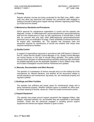 CIVIL AVIATION REQUIREMENTS                                 SECTION 5 – AIR SAFETY
SERIES ‘F’ PART I                                                   28TH JUNE 1996

(e) Training

   Regular refresher courses are being conducted for the flight crew, AMEs, cabin
   crew and other key personnel and whether the commercial staff engaged in
   loading of aircraft is being given regular training/ refresher regarding proper filling
   up of load and trim sheets.

(f) Maintenance Standards and Procedures

   DGCA approval for maintenance organisation is current and the operator has
   adequate number of AMEs/approved personnel/authorized personnel/certifying
   staff and the infrastructure to cope up with maintenance of aircraft fleet. It shall
   also be ensured that only type rated AMEs/approved personnel/authorized
   personnel carry out rectification of snags. Check availability of trained technicians
   for engine start, marshallers, etc. The operator has necessary tools and
   equipment required for maintenance of aircraft and whether their shops have
   required maintenance facilities.

(g) Quality Control

   In respect of organizations approved in accordance with CAR Section 2 Series E
   Part IV, check that the Quality Control Manager or Dy. Quality Control Manager
   are having licence on the type of aircraft being operated. The quality control
   manual covers all types of maintenance/shop activities carried by them and these
   be updated regularly as per the applicable regulation in force. Defect/ snag, delay
   and incident investigation records shall be maintained and updated.

(h) Manuals, Documentation and Other Records

   The operator is in possession of various manuals and is on the mailing list of the
   manufacturer for relevant literature, and whether all the documents related to
   aircraft operations and maintenance, log books, etc. are maintained properly and
   regularly updated.

(i) Buildings and Other Facilities

   The operator has sufficient and proper space for maintenance/ shops and is
   being maintained properly. Whether sufficient space is available for office work,
   for proper keeping of records, stores etc. Check for proper environment control.

(j) Support Equipment

   The operator has proper ground support equipment like baggage trolleys, step
   ladders, motorised vehicles, etc. and whether they are maintained in serviceable
   condition. Check that the personnel engaged in handling ground support
   equipment are trained and regular refresher is given to them.




Rev 2, 17th March 2009                                                                  6
 