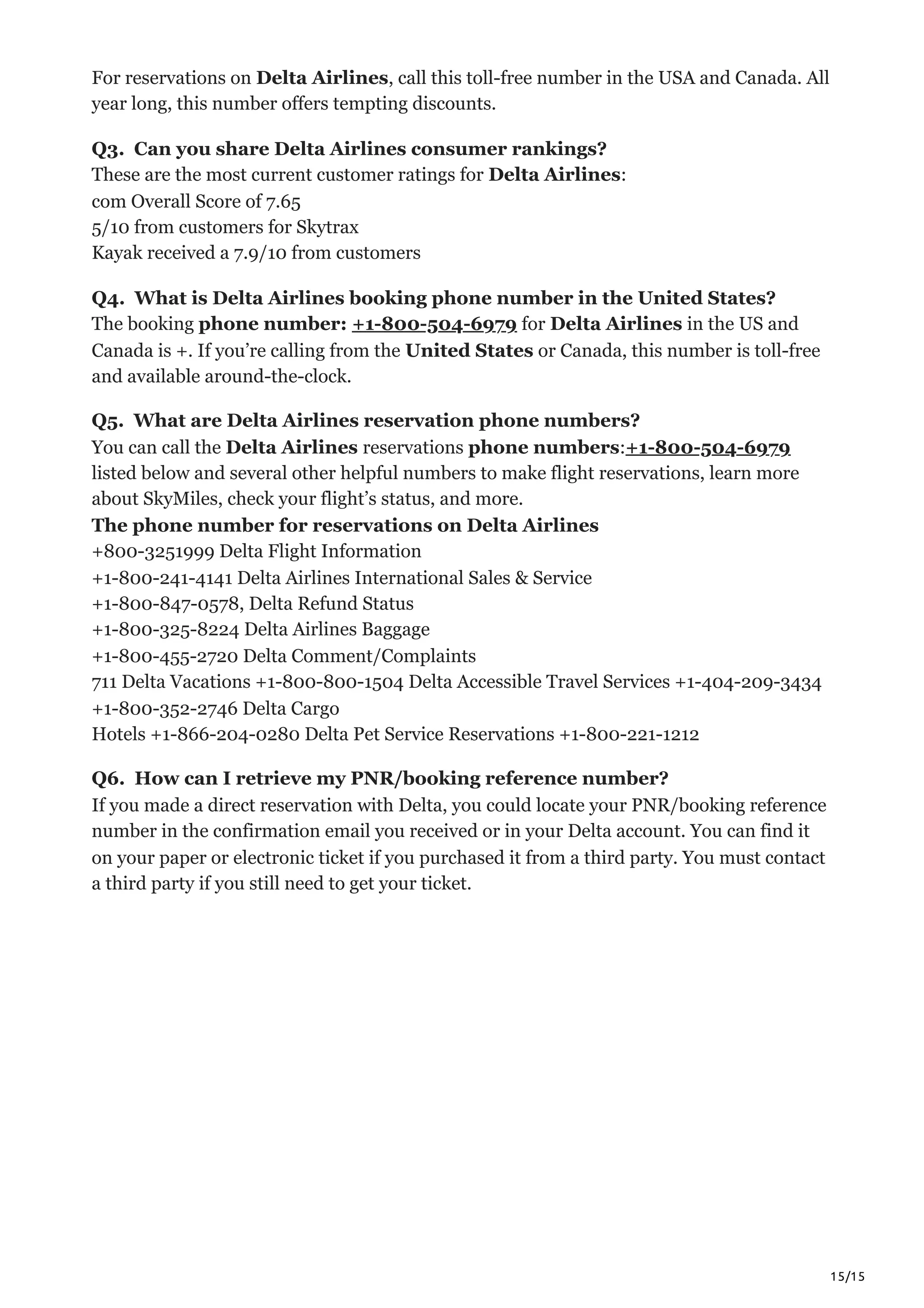 15/15
For reservations on Delta Airlines, call this toll-free number in the USA and Canada. All
year long, this number offers tempting discounts.
Q3. Can you share Delta Airlines consumer rankings?
These are the most current customer ratings for Delta Airlines:
com Overall Score of 7.65
5/10 from customers for Skytrax
Kayak received a 7.9/10 from customers
Q4. What is Delta Airlines booking phone number in the United States?
The booking phone number: +1-800-504-6979 for Delta Airlines in the US and
Canada is +. If you’re calling from the United States or Canada, this number is toll-free
and available around-the-clock.
Q5. What are Delta Airlines reservation phone numbers?
You can call the Delta Airlines reservations phone numbers:+1-800-504-6979
listed below and several other helpful numbers to make flight reservations, learn more
about SkyMiles, check your flight’s status, and more.
The phone number for reservations on Delta Airlines
+800-3251999 Delta Flight Information
+1-800-241-4141 Delta Airlines International Sales & Service
+1-800-847-0578, Delta Refund Status
+1-800-325-8224 Delta Airlines Baggage
+1-800-455-2720 Delta Comment/Complaints
711 Delta Vacations +1-800-800-1504 Delta Accessible Travel Services +1-404-209-3434
+1-800-352-2746 Delta Cargo
Hotels +1-866-204-0280 Delta Pet Service Reservations +1-800-221-1212
Q6. How can I retrieve my PNR/booking reference number?
If you made a direct reservation with Delta, you could locate your PNR/booking reference
number in the confirmation email you received or in your Delta account. You can find it
on your paper or electronic ticket if you purchased it from a third party. You must contact
a third party if you still need to get your ticket.
 