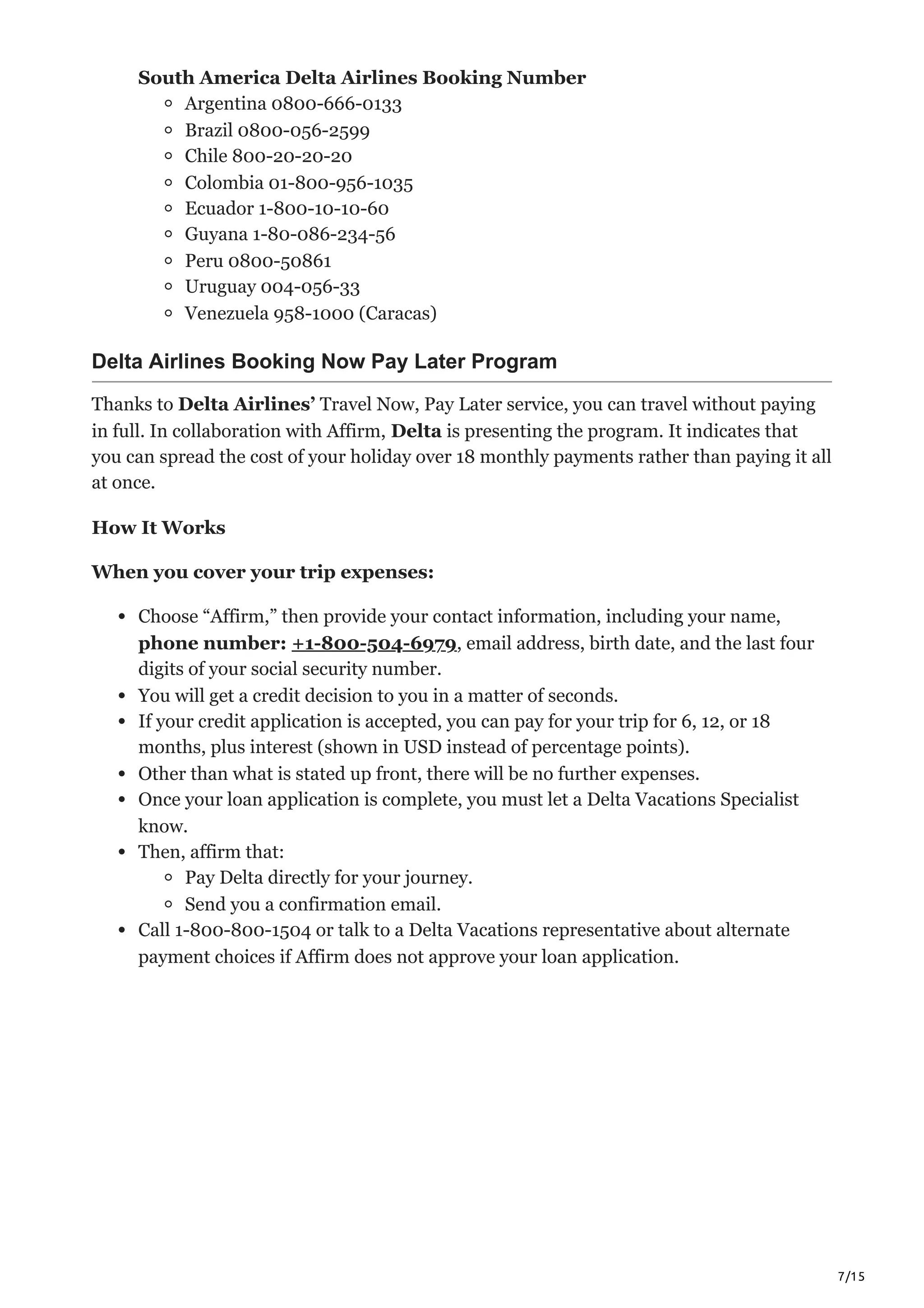7/15
South America Delta Airlines Booking Number
Argentina 0800-666-0133
Brazil 0800-056-2599
Chile 800-20-20-20
Colombia 01-800-956-1035
Ecuador 1-800-10-10-60
Guyana 1-80-086-234-56
Peru 0800-50861
Uruguay 004-056-33
Venezuela 958-1000 (Caracas)
Delta Airlines Booking Now Pay Later Program
Thanks to Delta Airlines’ Travel Now, Pay Later service, you can travel without paying
in full. In collaboration with Affirm, Delta is presenting the program. It indicates that
you can spread the cost of your holiday over 18 monthly payments rather than paying it all
at once.
How It Works
When you cover your trip expenses:
Choose “Affirm,” then provide your contact information, including your name,
phone number: +1-800-504-6979, email address, birth date, and the last four
digits of your social security number.
You will get a credit decision to you in a matter of seconds.
If your credit application is accepted, you can pay for your trip for 6, 12, or 18
months, plus interest (shown in USD instead of percentage points).
Other than what is stated up front, there will be no further expenses.
Once your loan application is complete, you must let a Delta Vacations Specialist
know.
Then, affirm that:
Pay Delta directly for your journey.
Send you a confirmation email.
Call 1-800-800-1504 or talk to a Delta Vacations representative about alternate
payment choices if Affirm does not approve your loan application.
 
