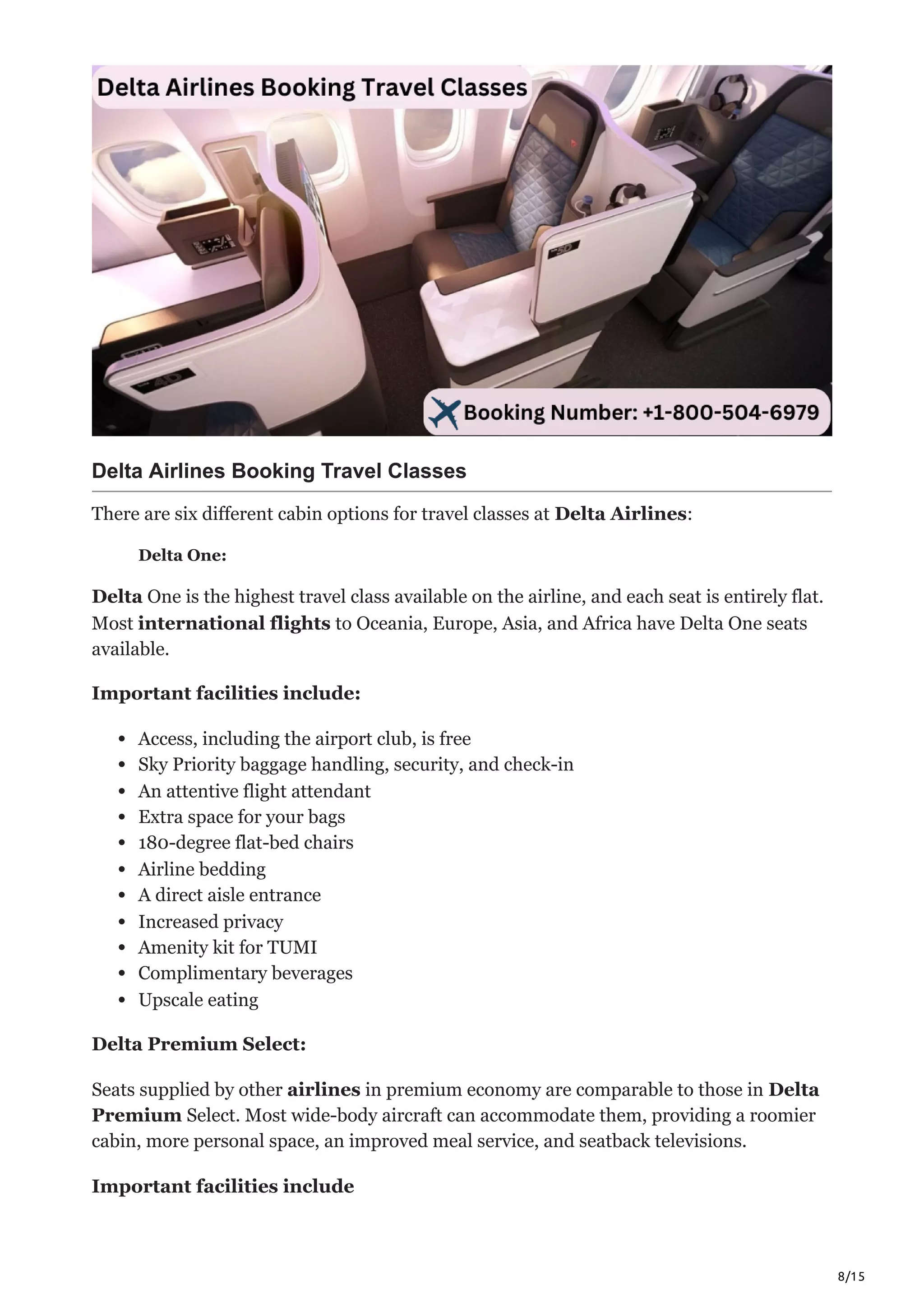 8/15
Delta Airlines Booking Travel Classes
There are six different cabin options for travel classes at Delta Airlines:
Delta One:
Delta One is the highest travel class available on the airline, and each seat is entirely flat.
Most international flights to Oceania, Europe, Asia, and Africa have Delta One seats
available.
Important facilities include:
Access, including the airport club, is free
Sky Priority baggage handling, security, and check-in
An attentive flight attendant
Extra space for your bags
180-degree flat-bed chairs
Airline bedding
A direct aisle entrance
Increased privacy
Amenity kit for TUMI
Complimentary beverages
Upscale eating
Delta Premium Select:
Seats supplied by other airlines in premium economy are comparable to those in Delta
Premium Select. Most wide-body aircraft can accommodate them, providing a roomier
cabin, more personal space, an improved meal service, and seatback televisions.
Important facilities include
 