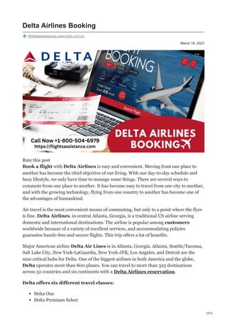 1/15
March 18, 2023
Delta Airlines Booking
flightsassistance.com/delta-airlines
Rate this post
Book a flight with Delta Airlines is easy and convenient. Moving from one place to
another has become the chief objective of our living. With our day-to-day schedule and
busy lifestyle, we only have time to manage some things. There are several ways to
commute from one place to another. It has become easy to travel from one city to another,
and with the growing technology, flying from one country to another has become one of
the advantages of humankind.
Air travel is the most convenient means of commuting, but only to a point where the flyer
is fine. Delta Airlines, in central Atlanta, Georgia, is a traditional US airline serving
domestic and international destinations. The airline is popular among customers
worldwide because of a variety of excellent services, and accommodating policies
guarantee hassle-free and secure flights. This trip offers a lot of benefits.
Major American airline Delta Air Lines is in Atlanta, Georgia. Atlanta, Seattle/Tacoma,
Salt Lake City, New York-LaGuardia, New York-JFK, Los Angeles, and Detroit are the
nine critical hubs for Delta. One of the biggest airlines in both America and the globe,
Delta operates more than 800 planes. You can travel to more than 325 destinations
across 52 countries and six continents with a Delta Airlines reservation.
Delta offers six different travel classes:
Delta One
Delta Premium Select
 