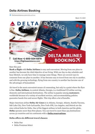 1/15
March 18, 2023
Delta Airlines Booking
flightsassistance.com/delta-airlines
Rate this post
Book a flight with Delta Airlines is easy and convenient. Moving from one place to
another has become the chief objective of our living. With our day-to-day schedule and
busy lifestyle, we only have time to manage some things. There are several ways to
commute from one place to another. It has become easy to travel from one city to another,
and with the growing technology, flying from one country to another has become one of
the advantages of humankind.
Air travel is the most convenient means of commuting, but only to a point where the flyer
is fine. Delta Airlines, in central Atlanta, Georgia, is a traditional US airline serving
domestic and international destinations. The airline is popular among customers
worldwide because of a variety of excellent services, and accommodating policies
guarantee hassle-free and secure flights. This trip offers a lot of benefits.
Major American airline Delta Air Lines is in Atlanta, Georgia. Atlanta, Seattle/Tacoma,
Salt Lake City, New York-LaGuardia, New York-JFK, Los Angeles, and Detroit are the
nine critical hubs for Delta. One of the biggest airlines in both America and the globe,
Delta operates more than 800 planes. You can travel to more than 325 destinations
across 52 countries and six continents with a Delta reservations.
Delta offers six different travel classes:
Delta One
Delta Premium Select
 