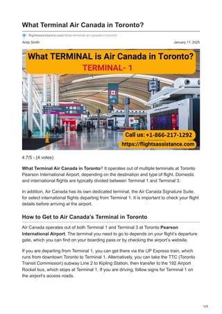 1/3
Andy Smith January 17, 2025
What Terminal Air Canada in Toronto?
flightsassistance.com/what-terminal-air-canada-in-toronto
4.7/5 - (4 votes)
What Terminal Air Canada in Toronto? It operates out of multiple terminals at Toronto
Pearson International Airport, depending on the destination and type of flight. Domestic
and international flights are typically divided between Terminal 1 and Terminal 3.
In addition, Air Canada has its own dedicated terminal, the Air Canada Signature Suite,
for select international flights departing from Terminal 1. It is important to check your flight
details before arriving at the airport.
How to Get to Air Canada’s Terminal in Toronto
Air Canada operates out of both Terminal 1 and Terminal 3 at Toronto Pearson
International Airport. The terminal you need to go to depends on your flight’s departure
gate, which you can find on your boarding pass or by checking the airport’s website.
If you are departing from Terminal 1, you can get there via the UP Express train, which
runs from downtown Toronto to Terminal 1. Alternatively, you can take the TTC (Toronto
Transit Commission) subway Line 2 to Kipling Station, then transfer to the 192 Airport
Rocket bus, which stops at Terminal 1. If you are driving, follow signs for Terminal 1 on
the airport’s access roads.
 