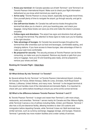 3/3
Know your terminal: Air Canada operates out of both Terminal 1 and Terminal 3 at
Toronto Pearson International Airport. Make sure to check your flight information
beforehand so you know which terminal you need to go to.
Arrive early: Toronto Pearson is a busy airport, especially during peak travel times.
Give yourself plenty of time to navigate the airport, go through security, and get to
your gate.
Use self-service kiosks: Air Canada has self-service kiosks throughout the
terminal that allow you to check-in, print your boarding pass, and check your
baggage. Using these kiosks can save you time and make the check-in process
smoother.
Follow signs and directions: The airport has signs and directions that will guide
you through the terminal. Pay attention to these signs to make sure you’re heading
in the right direction.
Take advantage of lounges: Air Canada has several lounges throughout the
terminal that offer amenities such as food and beverages, comfortable seating, and
charging stations. If you have access to these lounges, take advantage of them to
make your wait more comfortable.
Be prepared for security: The security process at Toronto Pearson can be time-
consuming, so make sure you’re prepared. Remove any liquids or gels from your
carry-on luggage, have your ID and boarding pass ready, and be prepared to
remove your shoes and belt.
Booking Air Canada Flight : Click Here
FAQs
Q1 What Airlines fly into Terminal 1 in Toronto?
A. Several airlines fly into Terminal 1 at Toronto Pearson International Airport, including
Air Canada, Air France, British Airways, Delta Air Lines, Emirates, KLM Royal Dutch
Airlines, Lufthansa, United Airlines, and many more. Terminal 1 is the largest terminal at
the airport and handles most of the international and domestic flights. It is important to
check with your airline before travelling to ensure you arrive at the correct terminal.
Q2 What is the difference between Toronto Pearson Terminal 1 and 3?
A. Toronto Pearson Terminal 1 is larger and newer than Terminal 3, with more shops,
restaurants, and amenities. Terminal 1 serves mainly Air Canada and Star Alliance flights,
while Terminal 3 serves a mix of airlines including Delta, United, and WestJet. Terminal 1
also has a US pre-clearance facility, allowing travelers to clear US customs and
immigration before departing Canada, while Terminal 3 does not. Both terminals have
similar services, such as currency exchange, baggage storage, and lounges. However,
Terminal 1 generally has more modern facilities and a wider variety of services.
 