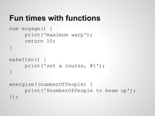 Fun times with functions
num engage() {
print('maximum warp');
return 10;
}
makeItSo() {
print('set a course, #1');
}
energize((numberOfPeople) {
print('$numberOfPeople to beam up');
});
 