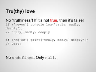 Tru(thy) love
No “truthiness”! If it’s not true, then it’s false!
if ('ng-oc') console.log('truly, madly,
deeply');
// truly, madly, deeply
if ('ng-oc') print('truly, madly, deeply');
// Dart:
No undefined. Only null.
 