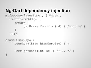 Ng-Dart dependency injection
m.factory('userRepo', ['$http',
function($http) {
return {
getUser: function(id) { /*... */ }
}
}]);
class UserRepo {
UserRepo(Http httpService) { }
User getUser(int id) { /*... */ }
}
 
