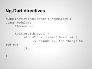 Ng-Dart directives
@NgDirective('selector': 'redAlert')
class RedAlert {
Element el;
RedAlert(this.el) {
el.onClick.listen((Event e) {
// change all the things to
red bg!
});
}
}
 