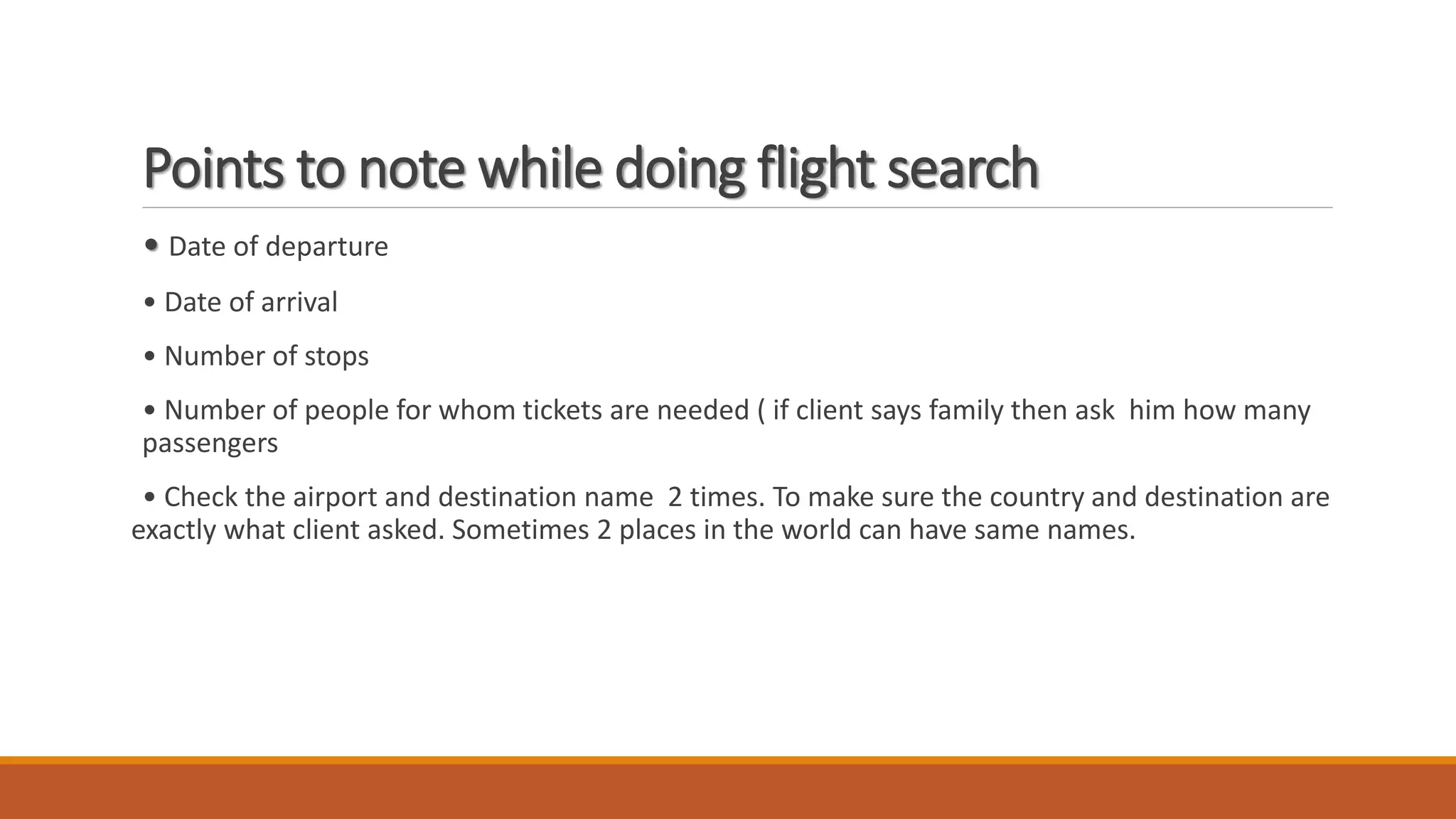 Points to note while doing flight search
• Date of departure
• Date of arrival
• Number of stops
• Number of people for whom tickets are needed ( if client says family then ask him how many
passengers
• Check the airport and destination name 2 times. To make sure the country and destination are
exactly what client asked. Sometimes 2 places in the world can have same names.
 