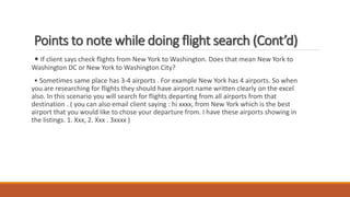 • If client says check flights from New York to Washington. Does that mean New York to
Washington DC or New York to Washington City?
• Sometimes same place has 3-4 airports . For example New York has 4 airports. So when
you are researching for flights they should have airport name written clearly on the excel
also. In this scenario you will search for flights departing from all airports from that
destination . ( you can also email client saying : hi xxxx, from New York which is the best
airport that you would like to chose your departure from. I have these airports showing in
the listings. 1. Xxx, 2. Xxx . 3xxxx )
Points to note while doing flight search (Cont’d)
 