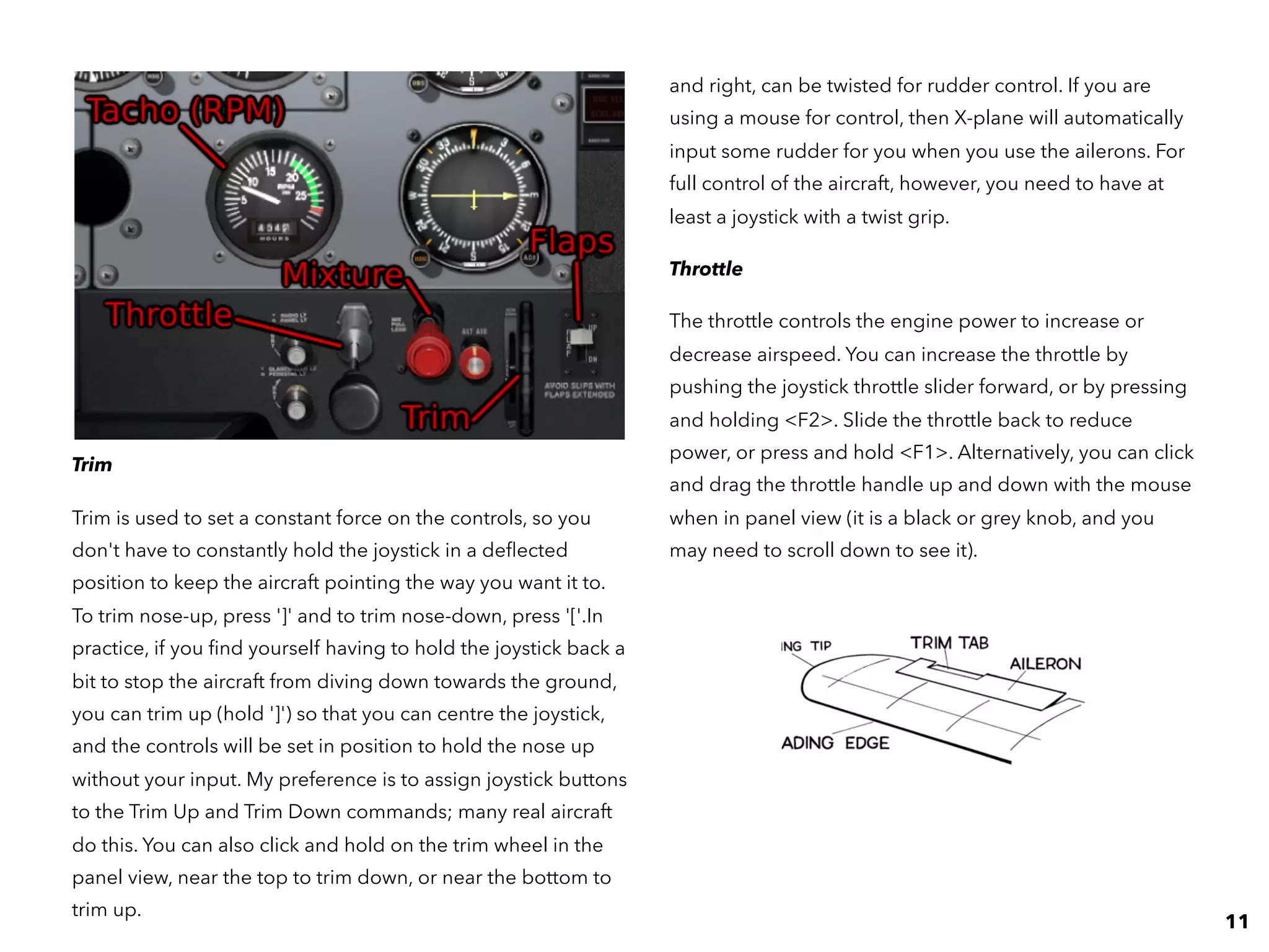 and right, can be twisted for rudder control. If you are
using a mouse for control, then X-plane will automatically
input some rudder for you when you use the ailerons. For
full control of the aircraft, however, you need to have at
least a joystick with a twist grip.
Throttle
The throttle controls the engine power to increase or
decrease airspeed. You can increase the throttle by
pushing the joystick throttle slider forward, or by pressing
and holding <F2>. Slide the throttle back to reduce
power, or press and hold <F1>. Alternatively, you can click
and drag the throttle handle up and down with the mouse
when in panel view (it is a black or grey knob, and you
may need to scroll down to see it).
Trim
Trim is used to set a constant force on the controls, so you
don't have to constantly hold the joystick in a deﬂected
position to keep the aircraft pointing the way you want it to.
To trim nose-up, press ']' and to trim nose-down, press '['.In
practice, if you ﬁnd yourself having to hold the joystick back a
bit to stop the aircraft from diving down towards the ground,
you can trim up (hold ']') so that you can centre the joystick,
and the controls will be set in position to hold the nose up
without your input. My preference is to assign joystick buttons
to the Trim Up and Trim Down commands; many real aircraft
do this. You can also click and hold on the trim wheel in the
panel view, near the top to trim down, or near the bottom to
trim up.
11
 