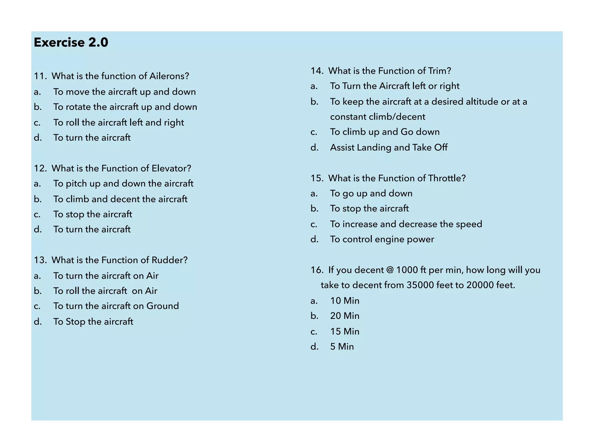 Exercise 2.0
11. What is the function of Ailerons?
a. To move the aircraft up and down
b. To rotate the aircraft up and down
c. To roll the aircraft left and right
d. To turn the aircraft
12. What is the Function of Elevator?
a. To pitch up and down the aircraft
b. To climb and decent the aircraft
c. To stop the aircraft
d. To turn the aircraft
13. What is the Function of Rudder?
a. To turn the aircraft on Air
b. To roll the aircraft on Air
c. To turn the aircraft on Ground
d. To Stop the aircraft
14. What is the Function of Trim?
a. To Turn the Aircraft left or right
b. To keep the aircraft at a desired altitude or at a
constant climb/decent
c. To climb up and Go down
d. Assist Landing and Take Off
15. What is the Function of Throttle?
a. To go up and down
b. To stop the aircraft
c. To increase and decrease the speed
d. To control engine power
16. If you decent @ 1000 ft per min, how long will you
take to decent from 35000 feet to 20000 feet.
a. 10 Min
b. 20 Min
c. 15 Min
d. 5 Min
 