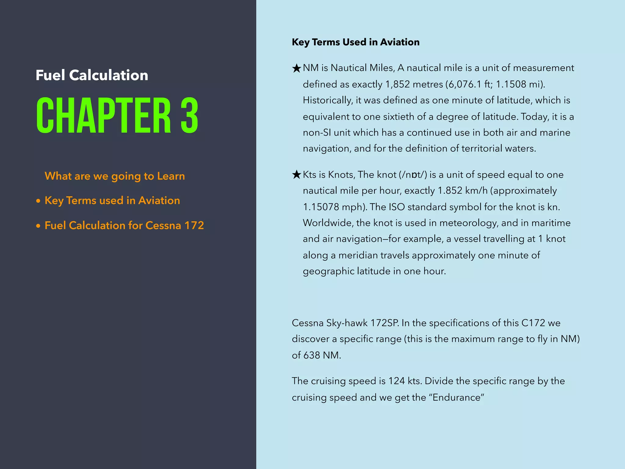 Fuel Calculation
Chapter 3
What are we going to Learn
• Key Terms used in Aviation
• Fuel Calculation for Cessna 172
Key Terms Used in Aviation
★NM is Nautical Miles, A nautical mile is a unit of measurement
deﬁned as exactly 1,852 metres (6,076.1 ft; 1.1508 mi).
Historically, it was deﬁned as one minute of latitude, which is
equivalent to one sixtieth of a degree of latitude. Today, it is a
non-SI unit which has a continued use in both air and marine
navigation, and for the deﬁnition of territorial waters.
★Kts is Knots, The knot (/nɒt/) is a unit of speed equal to one
nautical mile per hour, exactly 1.852 km/h (approximately
1.15078 mph). The ISO standard symbol for the knot is kn.
Worldwide, the knot is used in meteorology, and in maritime
and air navigation—for example, a vessel travelling at 1 knot
along a meridian travels approximately one minute of
geographic latitude in one hour.
Cessna Sky-hawk 172SP. In the speciﬁcations of this C172 we
discover a speciﬁc range (this is the maximum range to ﬂy in NM)
of 638 NM.
The cruising speed is 124 kts. Divide the speciﬁc range by the
cruising speed and we get the “Endurance”
 