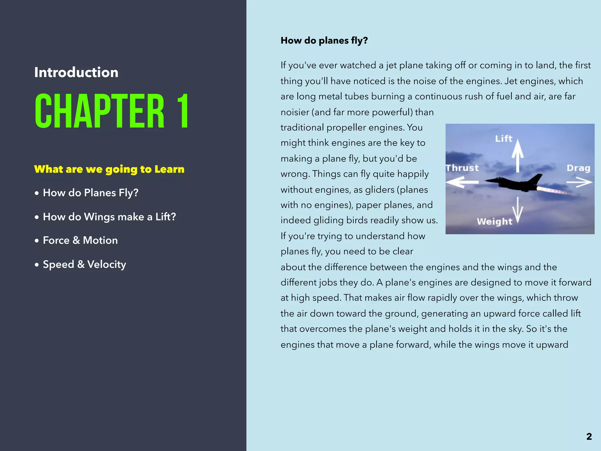 Introduction
Chapter 1
What are we going to Learn
• How do Planes Fly?
• How do Wings make a Lift?
• Force & Motion
• Speed & Velocity
How do planes ﬂy?
If you've ever watched a jet plane taking off or coming in to land, the ﬁrst
thing you'll have noticed is the noise of the engines. Jet engines, which
are long metal tubes burning a continuous rush of fuel and air, are far
noisier (and far more powerful) than
traditional propeller engines. You
might think engines are the key to
making a plane ﬂy, but you'd be
wrong. Things can ﬂy quite happily
without engines, as gliders (planes
with no engines), paper planes, and
indeed gliding birds readily show us.
If you're trying to understand how
planes ﬂy, you need to be clear
about the difference between the engines and the wings and the
different jobs they do. A plane's engines are designed to move it forward
at high speed. That makes air ﬂow rapidly over the wings, which throw
the air down toward the ground, generating an upward force called lift
that overcomes the plane's weight and holds it in the sky. So it's the
engines that move a plane forward, while the wings move it upward
2
 