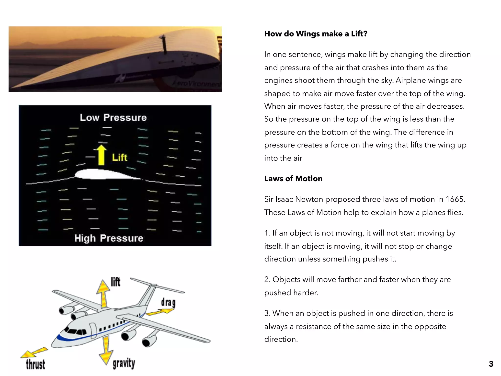How do Wings make a Lift?
In one sentence, wings make lift by changing the direction
and pressure of the air that crashes into them as the
engines shoot them through the sky. Airplane wings are
shaped to make air move faster over the top of the wing.
When air moves faster, the pressure of the air decreases.
So the pressure on the top of the wing is less than the
pressure on the bottom of the wing. The difference in
pressure creates a force on the wing that lifts the wing up
into the air
Laws of Motion
Sir Isaac Newton proposed three laws of motion in 1665.
These Laws of Motion help to explain how a planes ﬂies.
1. If an object is not moving, it will not start moving by
itself. If an object is moving, it will not stop or change
direction unless something pushes it.
2. Objects will move farther and faster when they are
pushed harder.
3. When an object is pushed in one direction, there is
always a resistance of the same size in the opposite
direction.
3
 