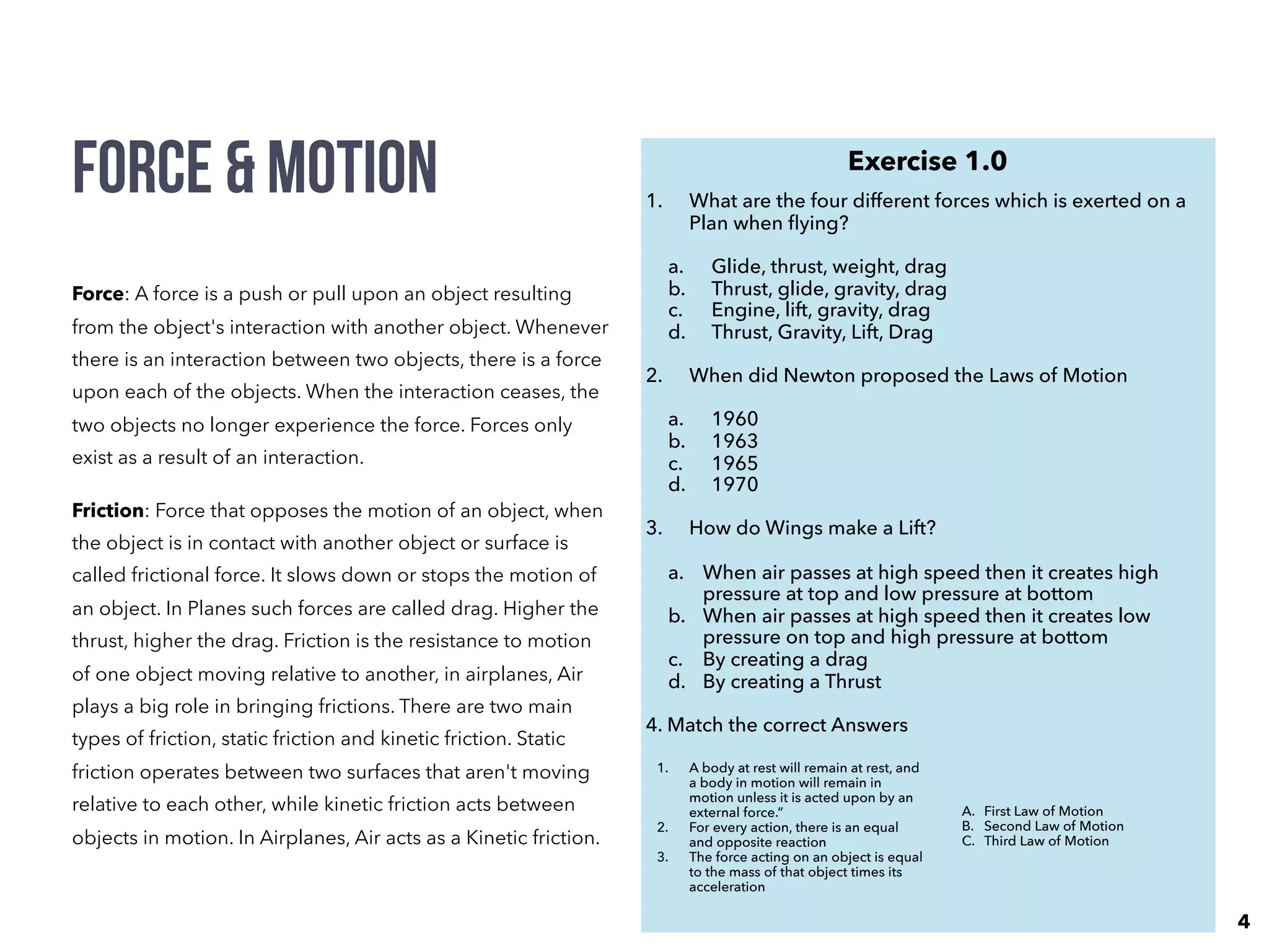Force & Motion
Force: A force is a push or pull upon an object resulting
from the object's interaction with another object. Whenever
there is an interaction between two objects, there is a force
upon each of the objects. When the interaction ceases, the
two objects no longer experience the force. Forces only
exist as a result of an interaction.
Friction: Force that opposes the motion of an object, when
the object is in contact with another object or surface is
called frictional force. It slows down or stops the motion of
an object. In Planes such forces are called drag. Higher the
thrust, higher the drag. Friction is the resistance to motion
of one object moving relative to another, in airplanes, Air
plays a big role in bringing frictions. There are two main
types of friction, static friction and kinetic friction. Static
friction operates between two surfaces that aren't moving
relative to each other, while kinetic friction acts between
objects in motion. In Airplanes, Air acts as a Kinetic friction. 
Exercise 1.0
1. What are the four different forces which is exerted on a
Plan when ﬂying?
a. Glide, thrust, weight, drag
b. Thrust, glide, gravity, drag
c. Engine, lift, gravity, drag
d. Thrust, Gravity, Lift, Drag
2. When did Newton proposed the Laws of Motion
a. 1960
b. 1963
c. 1965
d. 1970
3. How do Wings make a Lift?
a. When air passes at high speed then it creates high
pressure at top and low pressure at bottom
b. When air passes at high speed then it creates low
pressure on top and high pressure at bottom
c. By creating a drag
d. By creating a Thrust
4. Match the correct Answers
1. A body at rest will remain at rest, and
a body in motion will remain in
motion unless it is acted upon by an
external force.”
2. For every action, there is an equal
and opposite reaction
3. The force acting on an object is equal
to the mass of that object times its
acceleration
A. First Law of Motion
B. Second Law of Motion
C. Third Law of Motion
4
 