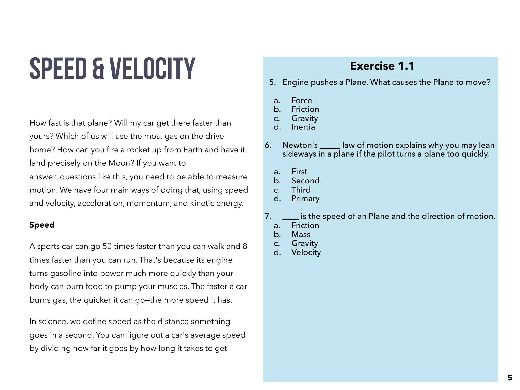 How fast is that plane? Will my car get there faster than
yours? Which of us will use the most gas on the drive
home? How can you ﬁre a rocket up from Earth and have it
land precisely on the Moon? If you want to
answer .questions like this, you need to be able to measure
motion. We have four main ways of doing that, using speed
and velocity, acceleration, momentum, and kinetic energy.
Speed
A sports car can go 50 times faster than you can walk and 8
times faster than you can run. That's because its engine
turns gasoline into power much more quickly than your
body can burn food to pump your muscles. The faster a car
burns gas, the quicker it can go—the more speed it has.
In science, we deﬁne speed as the distance something
goes in a second. You can ﬁgure out a car's average speed
by dividing how far it goes by how long it takes to get
there. If a car is going at 100km/h (60mph), it can travel
100km (60 miles) in an hour.
This is the formula for speed:
Speed = d/t
Exercise 1.1
5. Engine pushes a Plane. What causes the Plane to move?
a. Force
b. Friction
c. Gravity
d. Inertia
6. Newton's _____ law of motion explains why you may lean
sideways in a plane if the pilot turns a plane too quickly.
a. First
b. Second
c. Third
d. Primary
7. ____ is the speed of an Plane and the direction of motion.
a. Friction
b. Mass
c. Gravity
d. Velocity
Speed & velocity
5
 