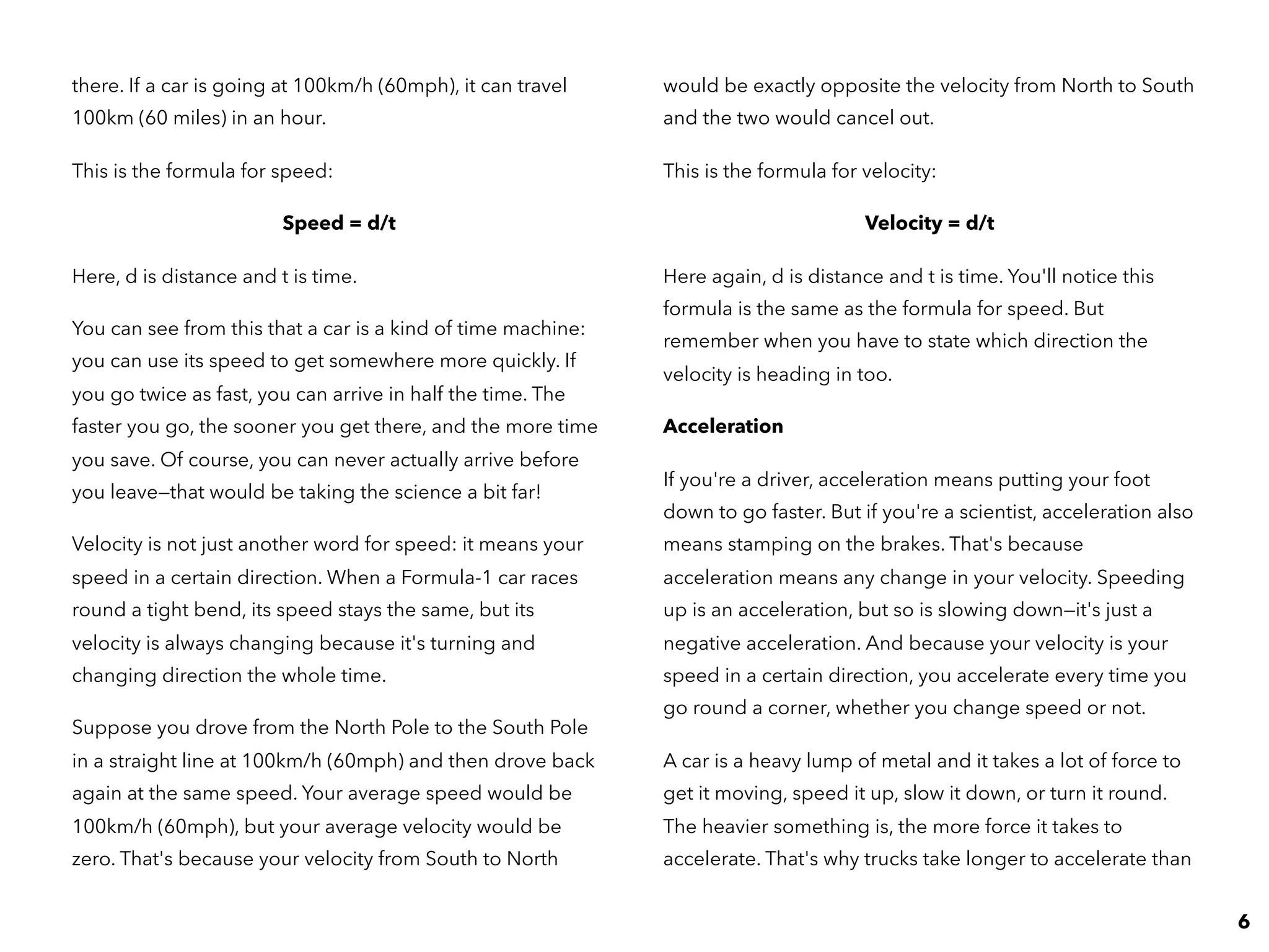 there. If a car is going at 100km/h (60mph), it can travel
100km (60 miles) in an hour.
This is the formula for speed:
Speed = d/t
Here, d is distance and t is time.
You can see from this that a car is a kind of time machine:
you can use its speed to get somewhere more quickly. If
you go twice as fast, you can arrive in half the time. The
faster you go, the sooner you get there, and the more time
you save. Of course, you can never actually arrive before
you leave—that would be taking the science a bit far!
Velocity is not just another word for speed: it means your
speed in a certain direction. When a Formula-1 car races
round a tight bend, its speed stays the same, but its
velocity is always changing because it's turning and
changing direction the whole time.
Suppose you drove from the North Pole to the South Pole
in a straight line at 100km/h (60mph) and then drove back
again at the same speed. Your average speed would be
100km/h (60mph), but your average velocity would be
zero. That's because your velocity from South to North
would be exactly opposite the velocity from North to South
and the two would cancel out.
This is the formula for velocity:
Velocity = d/t
Here again, d is distance and t is time. You'll notice this
formula is the same as the formula for speed. But
remember when you have to state which direction the
velocity is heading in too.
Acceleration
If you're a driver, acceleration means putting your foot
down to go faster. But if you're a scientist, acceleration also
means stamping on the brakes. That's because
acceleration means any change in your velocity. Speeding
up is an acceleration, but so is slowing down—it's just a
negative acceleration. And because your velocity is your
speed in a certain direction, you accelerate every time you
go round a corner, whether you change speed or not.
A car is a heavy lump of metal and it takes a lot of force to
get it moving, speed it up, slow it down, or turn it round.
The heavier something is, the more force it takes to
accelerate. That's why trucks take longer to accelerate than
6
 