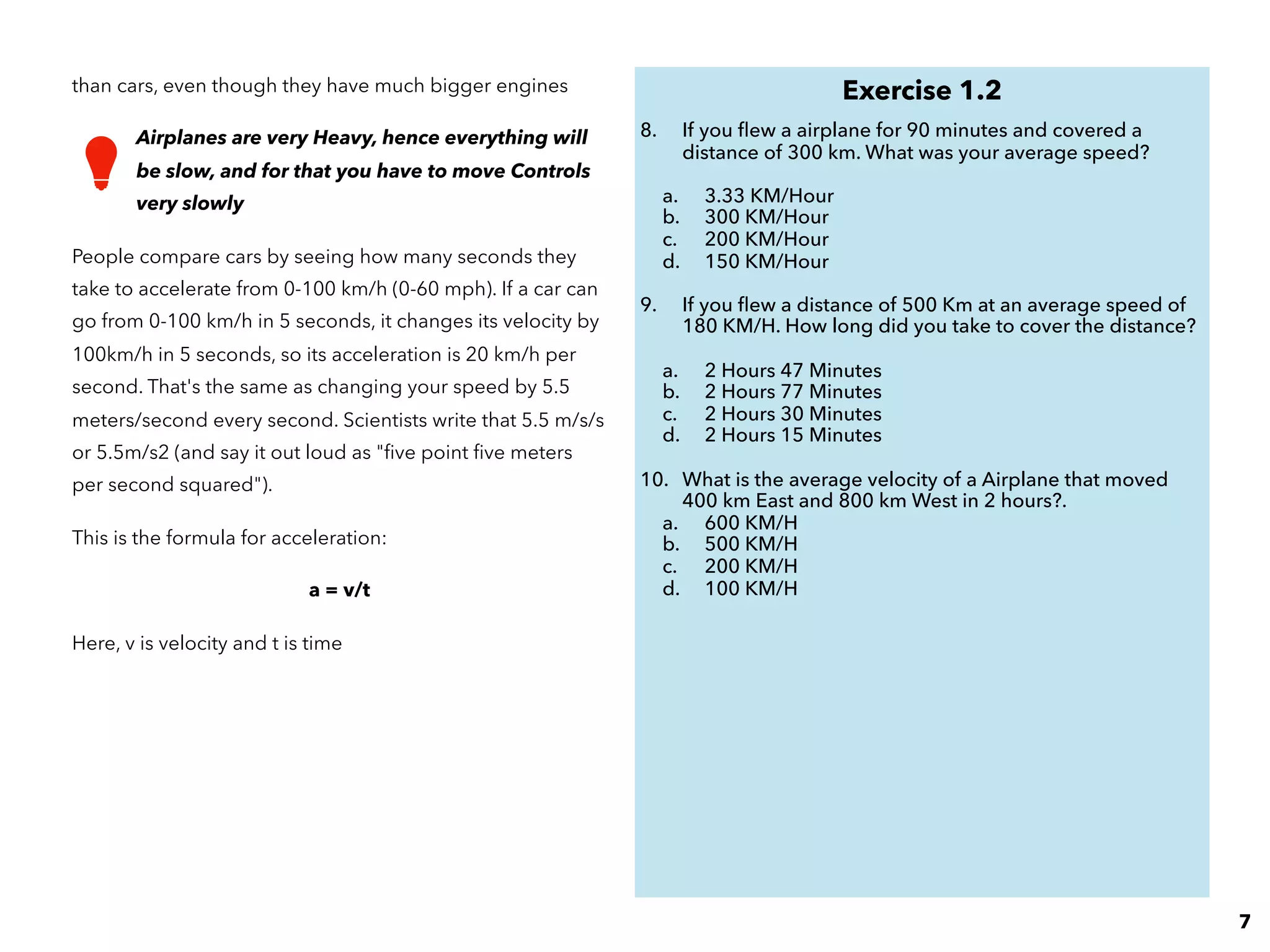 than cars, even though they have much bigger engines
Airplanes are very Heavy, hence everything will
be slow, and for that you have to move Controls
very slowly
People compare cars by seeing how many seconds they
take to accelerate from 0-100 km/h (0-60 mph). If a car can
go from 0-100 km/h in 5 seconds, it changes its velocity by
100km/h in 5 seconds, so its acceleration is 20 km/h per
second. That's the same as changing your speed by 5.5
meters/second every second. Scientists write that 5.5 m/s/s
or 5.5m/s2 (and say it out loud as "ﬁve point ﬁve meters
per second squared").
This is the formula for acceleration:
a = v/t
Here, v is velocity and t is time
Exercise 1.2
8. If you ﬂew a airplane for 90 minutes and covered a
distance of 300 km. What was your average speed?
a. 3.33 KM/Hour
b. 300 KM/Hour
c. 200 KM/Hour
d. 150 KM/Hour
9. If you ﬂew a distance of 500 Km at an average speed of
180 KM/H. How long did you take to cover the distance?
a. 2 Hours 47 Minutes
b. 2 Hours 77 Minutes
c. 2 Hours 30 Minutes
d. 2 Hours 15 Minutes
10. What is the average velocity of a Airplane that moved
400 km East and 800 km West in 2 hours?.
a. 600 KM/H
b. 500 KM/H
c. 200 KM/H
d. 100 KM/H
7
 