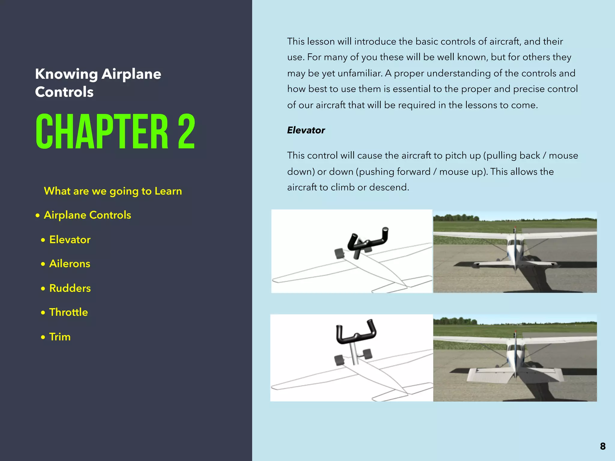 Knowing Airplane
Controls
Chapter 2
What are we going to Learn
• Airplane Controls
• Elevator
• Ailerons
• Rudders
• Throttle
• Trim
This lesson will introduce the basic controls of aircraft, and their
use. For many of you these will be well known, but for others they
may be yet unfamiliar. A proper understanding of the controls and
how best to use them is essential to the proper and precise control
of our aircraft that will be required in the lessons to come.
Elevator
This control will cause the aircraft to pitch up (pulling back / mouse
down) or down (pushing forward / mouse up). This allows the
aircraft to climb or descend.
8
 