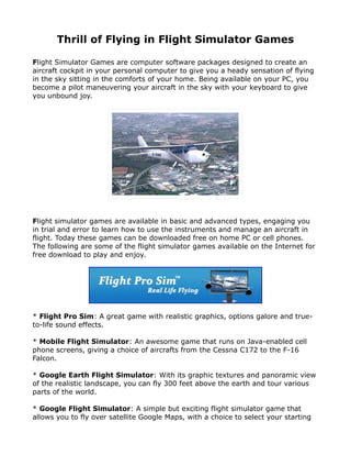 Thrill of Flying in Flight Simulator Games

Flight Simulator Games are computer software packages designed to create an
aircraft cockpit in your personal computer to give you a heady sensation of flying
in the sky sitting in the comforts of your home. Being available on your PC, you
become a pilot maneuvering your aircraft in the sky with your keyboard to give
you unbound joy.




Flight simulator games are available in basic and advanced types, engaging you
in trial and error to learn how to use the instruments and manage an aircraft in
flight. Today these games can be downloaded free on home PC or cell phones.
The following are some of the flight simulator games available on the Internet for
free download to play and enjoy.




* Flight Pro Sim: A great game with realistic graphics, options galore and true-
to-life sound effects.

* Mobile Flight Simulator: An awesome game that runs on Java-enabled cell
phone screens, giving a choice of aircrafts from the Cessna C172 to the F-16
Falcon.

* Google Earth Flight Simulator: With its graphic textures and panoramic view
of the realistic landscape, you can fly 300 feet above the earth and tour various
parts of the world.

* Google Flight Simulator: A simple but exciting flight simulator game that
allows you to fly over satellite Google Maps, with a choice to select your starting
 