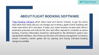 ABOUT FLIGHT BOOKING SOFTWARE
Flight Booking Software which helps travel and tourism industry to get the airline
reservation done easily also you can manage your inventory, agent control, bookings and
ticket reservations all in one place. It helps your travel business increase sales while it
automates processes and reduces the time and effort required to complete an airline
booking. Inventory information should be maintained by the distribution system over
standardized interfaces. One of the core functions of inventory management is inventory
control. Inventory control guides the by opening and closing individual booking
categories available.
 