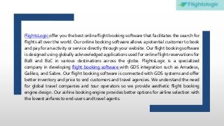 FlightsLogic offer you the best online flight booking software that facilitates the search for
flights all over the world. Our online booking software allows a potential customer to book
and pay for an activity or service directly through your website. Our flight booking software
is designed using globally acknowledged applications used for online flight reservations for
B2B and B2C in various destinations across the globe. FlightsLogic is a specialized
company in developing flight booking software with GDS integration such as Amadeus,
Galileo, and Sabre. Our flight booking software is connected with GDS systems and offer
better inventory and price to end customers and travel agencies. We understand the need
for global travel companies and tour operators so we provide aesthetic flight booking
engine design. Our airline booking engine provides better options for airline selection with
the lowest airfares to end-users and travel agents.
 