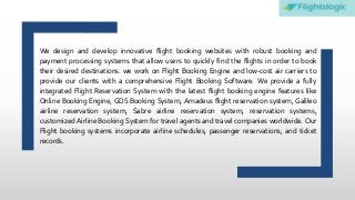 We design and develop innovative flight booking websites with robust booking and
payment processing systems that allow users to quickly find the flights in order to book
their desired destinations. we work on Flight Booking Engine and low-cost air carriers to
provide our clients with a comprehensive Flight Booking Software. We provide a fully
integrated Flight Reservation System with the latest flight booking engine features like
Online Booking Engine, GDS Booking System, Amadeus flight reservation system, Galileo
airline reservation system, Sabre airline reservation system, reservation systems,
customized Airline Booking System for travel agents and travel companies worldwide. Our
Flight booking systems incorporate airline schedules, passenger reservations, and ticket
records.
 