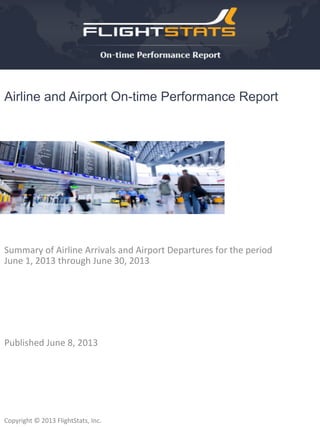 June	
  2013	
  
Copyright	
  ©	
  2013	
  FlightStats,	
  Inc.	
  
Airline and Airport On-time Performance Report
Summary	
  of	
  Airline	
  Arrivals	
  and	
  Airport	
  Departures	
  for	
  the	
  period	
  	
  
June	
  1,	
  2013	
  through	
  June	
  30,	
  2013	
  
	
  
	
  
	
  
Published	
  June	
  8,	
  2013	
  
1	
  
 