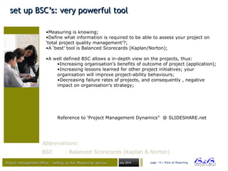 Project management Office – setting up the ‘Measuring’-serviceProject management Office – setting up the ‘Measuring’-service July 2014 page 14 • View on Reporting
set up BSC’s: very powerful toolset up BSC’s: very powerful tool
•Measuring is knowing;
•Define what information is required to be able to assess your project on
‘total project quality management’?;
•A ‘best’ tool is Balanced Scorecards (Kaplan/Norton);
•A well defined BSC allows a in-depth view on the projects, thus:
•Increasing organisation’s benefits of outcome of project (application);
•Increasing lessons learned for other project initiatives; your
organisation will improve project-ability behaviours;
•Decreasing failure rates of projects, and consequently , negative
impact on organisation’s strategy;
Reference to ‘Project Management Dynamics” @ SLIDESHARE.net
Abbreviations:
BSC - Balanced Scorecards (Kaplan & Norton)
 