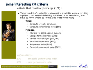 Project management Office – setting up the ‘Measuring’-serviceProject management Office – setting up the ‘Measuring’-service July 2014 page 15 • View on Reporting
some interesting PM criteriasome interesting PM criteria
• There is a lot of –valuable - information available when executing
a project, but some interesting data has to be excavated, you
have to know where to find it, and what to do with;
– Time:
• Schedule (overall, per phase;)
• Schedule performance index [SPI]
– Finance
• How are we going against budget;
• Cost performance index [CPI];
• Earned value analysis [EVA/-M];
• Return on investment [ROI];
• Net present value [NPV];
• Expected commercial value [ECV];
criteria that constantly emerge (1/2) :
Abbreviations:
SPI - schedule performance index
CPI - cost performance index
 
