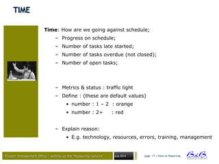 Project management Office – setting up the ‘Measuring’-serviceProject management Office – setting up the ‘Measuring’-service July 2014 page 17 • View on Reporting
TIMETIME
Time: How are we going against schedule;
– Progress on schedule;
– Number of tasks late started;
– Number of tasks overdue (not closed);
– Number of open tasks;
– Metrics & status : traffic light
– Define : (these are default values)
• number : 1 – 2 : orange
• number : 2+ : red
– Explain reason:
• E.g. technology, resources, errors, training, management
 