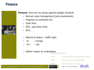 Project management Office – setting up the ‘Measuring’-serviceProject management Office – setting up the ‘Measuring’-service July 2014 page 18 • View on Reporting
FinanceFinance
Finance: How are we going against budget schedule
– Earned value management (and assessment)
– Progress on schedule (€);
– Cash flow;
– ROI , pay-back time;
– ECV;
– Metrics & status : traffic light
– % : orange
– %+ : red
– Define reason to understand
Abbreviations:
ECV - expected commercial value
ROI - return on investment
NPV - net present value
 