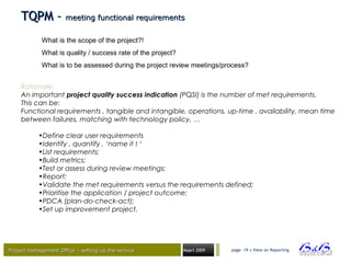 Project management Office – setting up the serviceProject management Office – setting up the service Maart 2009 page 19 • View on Reporting
Rationale:
An important project quality success indication (PQSI) is the number of met requirements.
This can be:
Functional requirements , tangible and intangible, operations, up-time , availability, mean time
between failures, matching with technology policy, …
•Define clear user requirements
•Identify , quantify , ‘name it ! ‘
•List requirements;
•Build metrics;
•Test or assess during review meetings;
•Report;
•Validate the met requirements versus the requirements defined;
•Prioritise the application / project outcome;
•PDCA (plan-do-check-act);
•Set up improvement project.
TQPM –TQPM – meeting functional requirementsmeeting functional requirements
What is the scope of the project?!
What is quality / success rate of the project?
What is to be assessed during the project review meetings/process?
 
