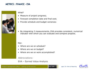 Project management Office – setting up the serviceProject management Office – setting up the service Maart 2009 page 20 • View on Reporting
METRICS : FINANCE - EVAMETRICS : FINANCE - EVA
What?
• Measure of project progress;
• Forecast completion date and final cost;
• Provide schedule and budget variances:
• By integrating 3 measurements, EVA provides consistent, numerical
indicator with which you can evaluate and compare projects.
Key:
• Where are we on schedule?
• Where are we on budget?
• Where are we on work accomplished?
Abbreviations:
EVA – Earned Value Analysis
 