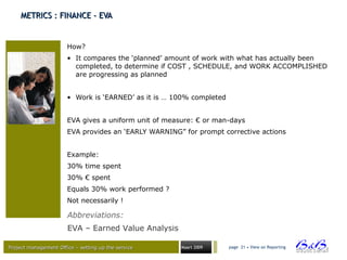 Project management Office – setting up the serviceProject management Office – setting up the service Maart 2009 page 21 • View on Reporting
METRICS : FINANCE - EVAMETRICS : FINANCE - EVA
How?
• It compares the ‘planned’ amount of work with what has actually been
completed, to determine if COST , SCHEDULE, and WORK ACCOMPLISHED
are progressing as planned
• Work is ‘EARNED’ as it is … 100% completed
EVA gives a uniform unit of measure: € or man-days
EVA provides an ‘EARLY WARNING” for prompt corrective actions
Example:
30% time spent
30% € spent
Equals 30% work performed ?
Not necessarily !
Abbreviations:
EVA – Earned Value Analysis
 