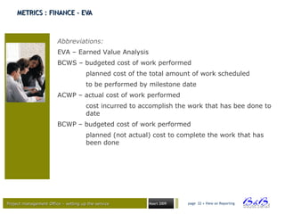 Project management Office – setting up the serviceProject management Office – setting up the service Maart 2009 page 22 • View on Reporting
METRICS : FINANCE - EVAMETRICS : FINANCE - EVA
Abbreviations:
EVA – Earned Value Analysis
BCWS – budgeted cost of work performed
planned cost of the total amount of work scheduled
to be performed by milestone date
ACWP – actual cost of work performed
cost incurred to accomplish the work that has bee done to
date
BCWP – budgeted cost of work performed
planned (not actual) cost to complete the work that has
been done
 