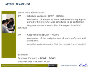 Project management Office – setting up the serviceProject management Office – setting up the service Maart 2009 page 23 • View on Reporting
METRICS : FINANCE - EVAMETRICS : FINANCE - EVA
Some more abbreviations:
SV - Schedule Variance (BCWP – BCWS)
comparison of amount of work performed during a given
period of time to what was scheduled to be performed
Negative variance means that the project is behind
schedule
CV – Cost Variance (BCWP – ACWP)
comparison of the budgeted cost of work performed with
actual cost
negative variance means that the project is over budget
Example:
Schedule Variance = BCWP – BCWS
Cost Variance = BCWP - ACWP
 