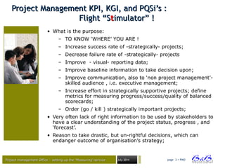 Project management Office – setting up the ‘Measuring’-serviceProject management Office – setting up the ‘Measuring’-service July 2014 page 3 • PMO
Project Management KPI, KGI, and PQSi’s :Project Management KPI, KGI, and PQSi’s :
Flight “SFlight “Sttimulator” !imulator” !
• What is the purpose:
– TO KNOW ‘WHERE’ YOU ARE !
– Increase success rate of -strategically- projects;
– Decrease failure rate of -strategically- projects
– Improve - visual- reporting data;
– Improve baseline information to take decision upon;
– Improve communication, also to ‘non project management’-
skilled audience , i.e. executive management;
– Increase effort in strategically supportive projects; define
metrics for measuring progress/success/quality of balanced
scorecards;
– Order (go / kill ) strategically important projects;
• Very often lack of right information to be used by stakeholders to
have a clear understanding of the project status, progress , and
‘forecast’.
• Reason to take drastic, but un-rightful decisions, which can
endanger outcome of organisation’s strategy;
 