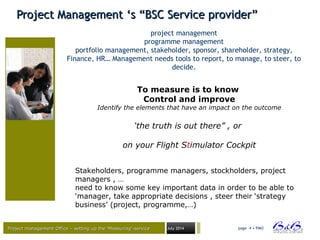 Project management Office – setting up the ‘Measuring’-serviceProject management Office – setting up the ‘Measuring’-service July 2014 page 4 • PMO
Project Management ‘s “BSC Service provider”Project Management ‘s “BSC Service provider”
project management
programme management
portfolio management, stakeholder, sponsor, shareholder, strategy,
Finance, HR… Management needs tools to report, to manage, to steer, to
decide.
To measure is to know
Control and improve
Identify the elements that have an impact on the outcome
‘the truth is out there” , or
on your Flight Stimulator Cockpit
Stakeholders, programme managers, stockholders, project
managers , …
need to know some key important data in order to be able to
‘manager, take appropriate decisions , steer their ‘strategy
business’ (project, programme,…)
 
